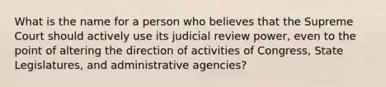 What is the name for a person who believes that the Supreme Court should actively use its judicial review power, even to the point of altering the direction of activities of Congress, State Legislatures, and administrative agencies?