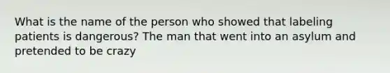 What is the name of the person who showed that labeling patients is dangerous? The man that went into an asylum and pretended to be crazy