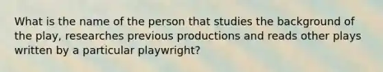 What is the name of the person that studies the background of the play, researches previous productions and reads other plays written by a particular playwright?