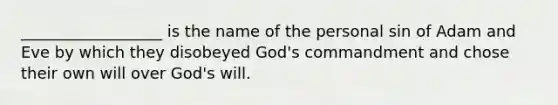 __________________ is the name of the personal sin of Adam and Eve by which they disobeyed God's commandment and chose their own will over God's will.