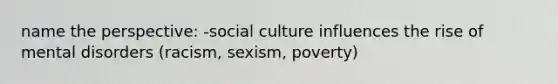 name the perspective: -social culture influences the rise of mental disorders (racism, sexism, poverty)