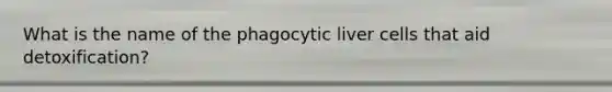 What is the name of the phagocytic liver cells that aid detoxification?