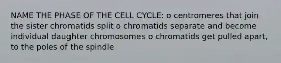 NAME THE PHASE OF THE CELL CYCLE: o centromeres that join the sister chromatids split o chromatids separate and become individual daughter chromosomes o chromatids get pulled apart, to the poles of the spindle