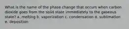 What is the name of the phase change that occurs when carbon dioxide goes from the solid state immediately to the gaseous state? a. melting b. vaporization c. condensation d. sublimation e. deposition