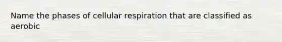 Name the phases of cellular respiration that are classified as aerobic