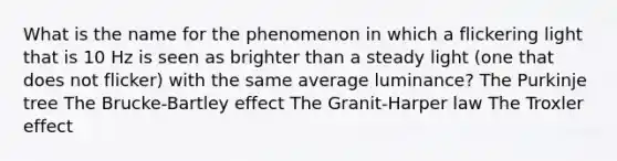 What is the name for the phenomenon in which a flickering light that is 10 Hz is seen as brighter than a steady light (one that does not flicker) with the same average luminance? The Purkinje tree The Brucke-Bartley effect The Granit-Harper law The Troxler effect