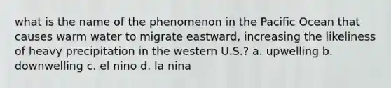 what is the name of the phenomenon in the Pacific Ocean that causes warm water to migrate eastward, increasing the likeliness of heavy precipitation in the western U.S.? a. upwelling b. downwelling c. el nino d. la nina