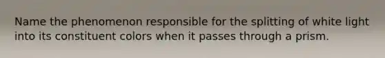 Name the phenomenon responsible for the splitting of white light into its constituent colors when it passes through a prism.