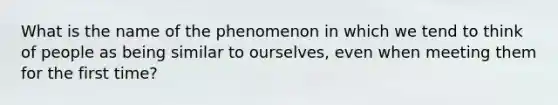 What is the name of the phenomenon in which we tend to think of people as being similar to ourselves, even when meeting them for the first time?