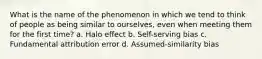 What is the name of the phenomenon in which we tend to think of people as being similar to ourselves, even when meeting them for the first time? a. Halo effect b. Self-serving bias c. Fundamental attribution error d. Assumed-similarity bias