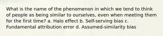 What is the name of the phenomenon in which we tend to think of people as being similar to ourselves, even when meeting them for the first time? a. Halo effect b. Self-serving bias c. Fundamental attribution error d. Assumed-similarity bias