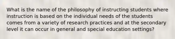 What is the name of the philosophy of instructing students where instruction is based on the individual needs of the students comes from a variety of research practices and at the secondary level it can occur in general and special education settings?