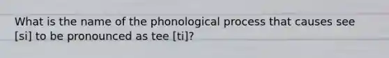 What is the name of the phonological process that causes see [si] to be pronounced as tee [ti]?