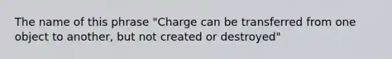 The name of this phrase "Charge can be transferred from one object to another, but not created or destroyed"