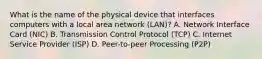 What is the name of the physical device that interfaces computers with a local area network (LAN)? A. Network Interface Card (NIC) B. Transmission Control Protocol (TCP) C. Internet Service Provider (ISP) D. Peer-to-peer Processing (P2P)