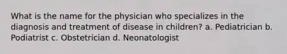 What is the name for the physician who specializes in the diagnosis and treatment of disease in children? a. Pediatrician b. Podiatrist c. Obstetrician d. Neonatologist