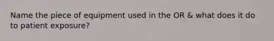 Name the piece of equipment used in the OR & what does it do to patient exposure?