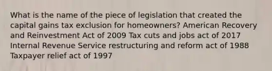 What is the name of the piece of legislation that created the capital gains tax exclusion for homeowners? American Recovery and Reinvestment Act of 2009 Tax cuts and jobs act of 2017 Internal Revenue Service restructuring and reform act of 1988 Taxpayer relief act of 1997