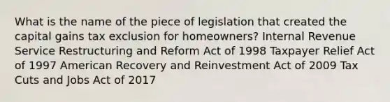 What is the name of the piece of legislation that created the capital gains tax exclusion for homeowners? Internal Revenue Service Restructuring and Reform Act of 1998 Taxpayer Relief Act of 1997 American Recovery and Reinvestment Act of 2009 Tax Cuts and Jobs Act of 2017