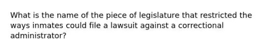 What is the name of the piece of legislature that restricted the ways inmates could file a lawsuit against a correctional administrator?