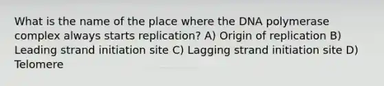 What is the name of the place where the DNA polymerase complex always starts replication? A) Origin of replication B) Leading strand initiation site C) Lagging strand initiation site D) Telomere