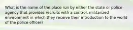 What is the name of the place run by either the state or police agency that provides recruits with a control, militarized environment in which they receive their introduction to the world of the police officer?