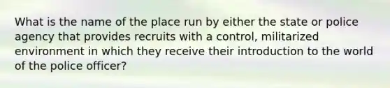 What is the name of the place run by either the state or police agency that provides recruits with a control, militarized environment in which they receive their introduction to the world of the police officer?