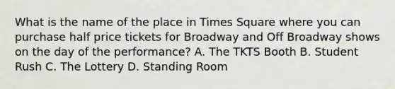 What is the name of the place in Times Square where you can purchase half price tickets for Broadway and Off Broadway shows on the day of the performance? A. The TKTS Booth B. Student Rush C. The Lottery D. Standing Room