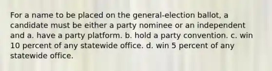 For a name to be placed on the general-election ballot, a candidate must be either a party nominee or an independent and a. have a party platform. b. hold a party convention. c. win 10 percent of any statewide office. d. win 5 percent of any statewide office.