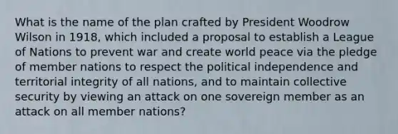 What is the name of the plan crafted by President Woodrow Wilson in 1918, which included a proposal to establish a League of Nations to prevent war and create world peace via the pledge of member nations to respect the political independence and territorial integrity of all nations, and to maintain collective security by viewing an attack on one sovereign member as an attack on all member nations?