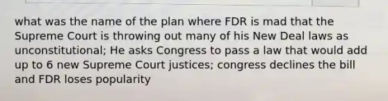 what was the name of the plan where FDR is mad that the Supreme Court is throwing out many of his New Deal laws as unconstitutional; He asks Congress to pass a law that would add up to 6 new Supreme Court justices; congress declines the bill and FDR loses popularity