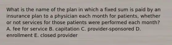 What is the name of the plan in which a fixed sum is paid by an insurance plan to a physician each month for patients, whether or not services for those patients were performed each month? A. fee for service B. capitation C. provider-sponsored D. enrollment E. closed provider