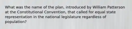 What was the name of the plan, introduced by William Patterson at the Constitutional Convention, that called for equal state representation in the national legislature regardless of population?