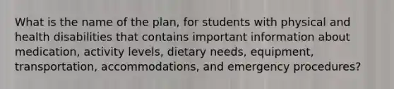 What is the name of the plan, for students with physical and health disabilities that contains important information about medication, activity levels, dietary needs, equipment, transportation, accommodations, and emergency procedures?