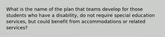 What is the name of the plan that teams develop for those students who have a disability, do not require special education services, but could benefit from accommodations or related services?