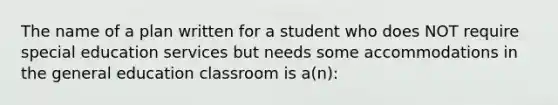 The name of a plan written for a student who does NOT require special education services but needs some accommodations in the general education classroom is a(n):