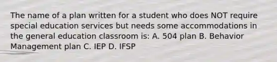 The name of a plan written for a student who does NOT require special education services but needs some accommodations in the general education classroom is: A. 504 plan B. Behavior Management plan C. IEP D. IFSP