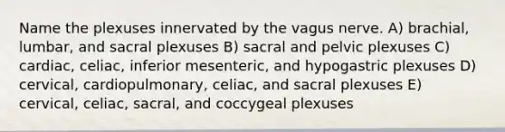 Name the plexuses innervated by the vagus nerve. A) brachial, lumbar, and sacral plexuses B) sacral and pelvic plexuses C) cardiac, celiac, inferior mesenteric, and hypogastric plexuses D) cervical, cardiopulmonary, celiac, and sacral plexuses E) cervical, celiac, sacral, and coccygeal plexuses