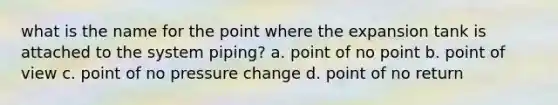 what is the name for the point where the expansion tank is attached to the system piping? a. point of no point b. point of view c. point of no pressure change d. point of no return