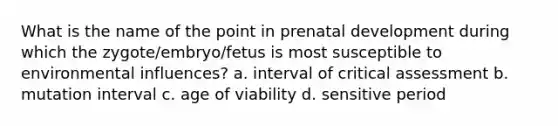 What is the name of the point in prenatal development during which the zygote/embryo/fetus is most susceptible to environmental influences? a. interval of critical assessment b. mutation interval c. age of viability d. sensitive period