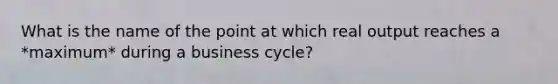 What is the name of the point at which real output reaches a *maximum* during a business cycle?