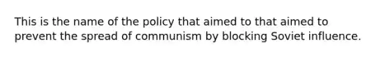 This is the name of the policy that aimed to that aimed to prevent the spread of communism by blocking Soviet influence.