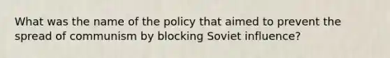 What was the name of the policy that aimed to prevent the spread of communism by blocking Soviet influence?