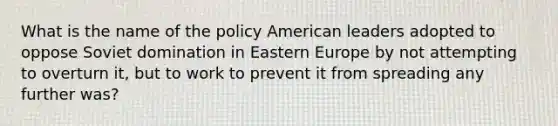 What is the name of the policy American leaders adopted to oppose Soviet domination in Eastern Europe by not attempting to overturn it, but to work to prevent it from spreading any further was?