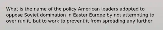 What is the name of the policy American leaders adopted to oppose Soviet domination in Easter Europe by not attempting to over run it, but to work to prevent it from spreading any further