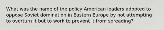 What was the name of the policy American leaders adopted to oppose Soviet domination in Eastern Europe by not attempting to overturn it but to work to prevent it from spreading?