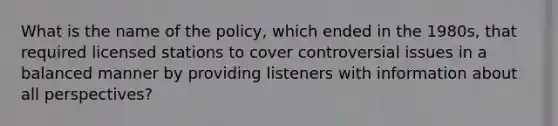 What is the name of the policy, which ended in the 1980s, that required licensed stations to cover controversial issues in a balanced manner by providing listeners with information about all perspectives?