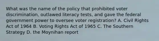 What was the name of the policy that prohibited voter discrimination, outlawed literacy tests, and gave the federal government power to oversee voter registration? A. Civil Rights Act of 1964 B. Voting Rights Act of 1965 C. The Southern Strategy D. the Moynihan report