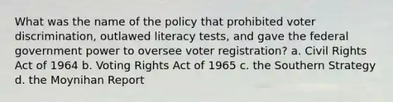 What was the name of the policy that prohibited voter discrimination, outlawed literacy tests, and gave the federal government power to oversee voter registration? a. Civil Rights Act of 1964 b. Voting Rights Act of 1965 c. the Southern Strategy d. the Moynihan Report