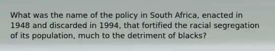 What was the name of the policy in South Africa, enacted in 1948 and discarded in 1994, that fortified the racial segregation of its population, much to the detriment of blacks?